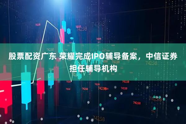 股票配资广东 荣耀完成IPO辅导备案，中信证券担任辅导机构