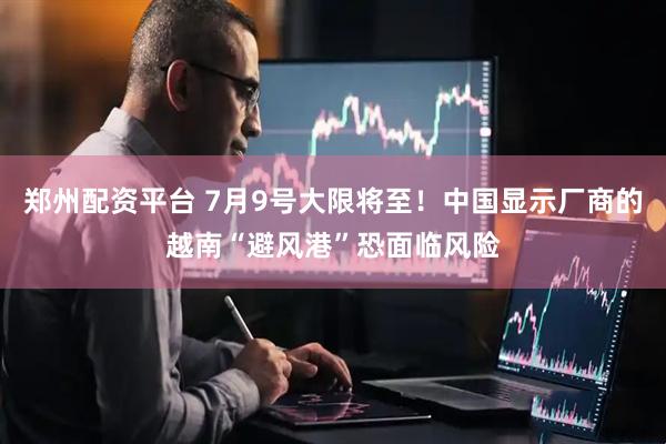 郑州配资平台 7月9号大限将至！中国显示厂商的越南“避风港”恐面临风险
