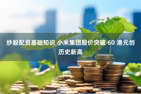 炒股配资基础知识 小米集团股价突破 60 港元创历史新高