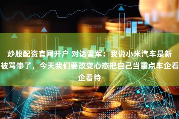 炒股配资官网开户 对话雷军：我说小米汽车是新生被骂惨了，今天我们要改变心态把自己当重点车企看待