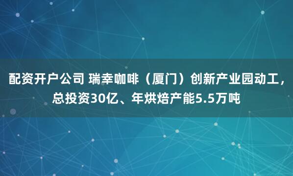配资开户公司 瑞幸咖啡（厦门）创新产业园动工，总投资30亿、年烘焙产能5.5万吨