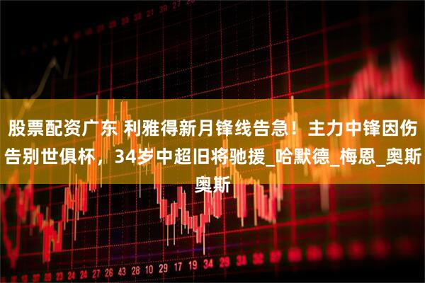 股票配资广东 利雅得新月锋线告急！主力中锋因伤告别世俱杯，34岁中超旧将驰援_哈默德_梅恩_奥斯