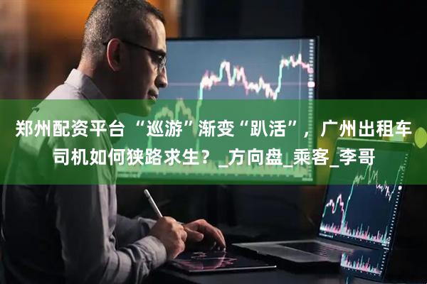 郑州配资平台 “巡游”渐变“趴活”，广州出租车司机如何狭路求生？_方向盘_乘客_李哥