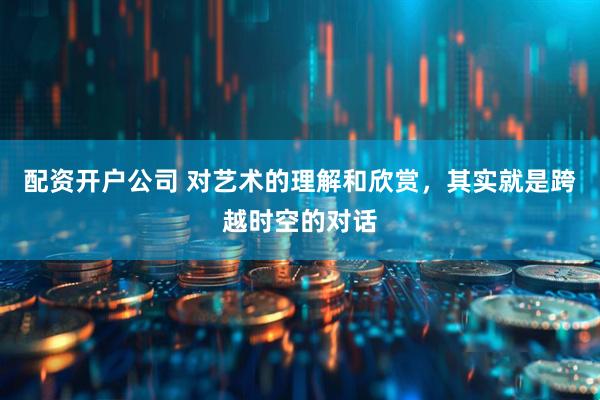 配资开户公司 对艺术的理解和欣赏，其实就是跨越时空的对话