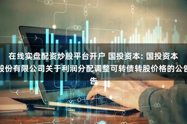 在线实盘配资炒股平台开户 国投资本: 国投资本股份有限公司关于利润分配调整可转债转股价格的公告