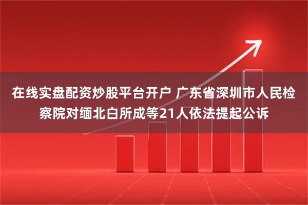在线实盘配资炒股平台开户 广东省深圳市人民检察院对缅北白所成等21人依法提起公诉