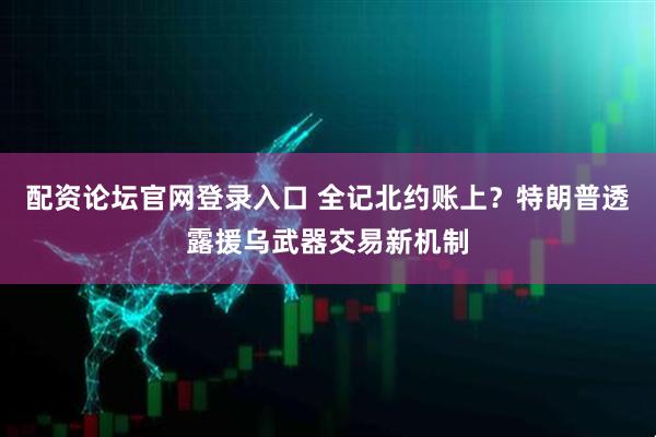 配资论坛官网登录入口 全记北约账上？特朗普透露援乌武器交易新机制