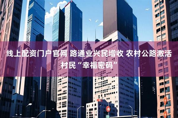 线上配资门户官网 路通业兴民增收 农村公路激活村民“幸福密码”