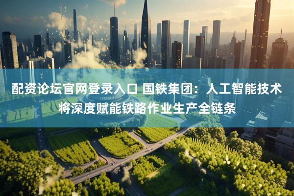 配资论坛官网登录入口 国铁集团：人工智能技术将深度赋能铁路作业生产全链条