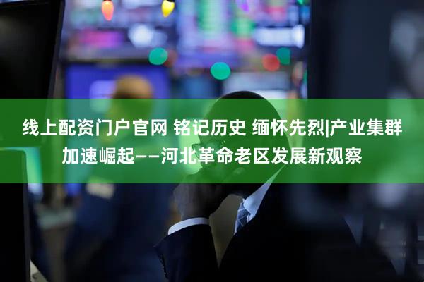 线上配资门户官网 铭记历史 缅怀先烈|产业集群加速崛起——河北革命老区发展新观察