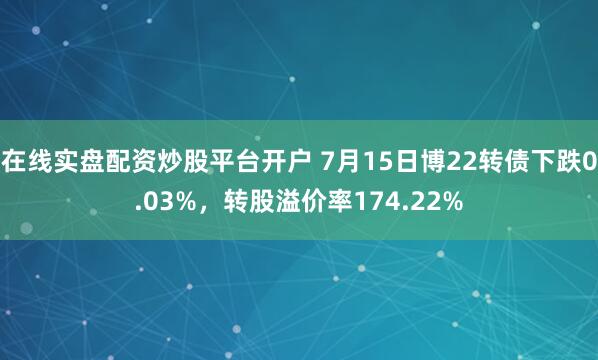 在线实盘配资炒股平台开户 7月15日博22转债下跌0.03%，转股溢价率174.22%