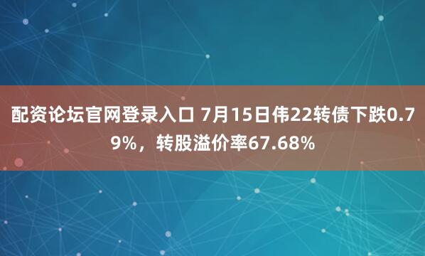 配资论坛官网登录入口 7月15日伟22转债下跌0.79%，转股溢价率67.68%