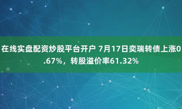 在线实盘配资炒股平台开户 7月17日奕瑞转债上涨0.67%，转股溢价率61.32%