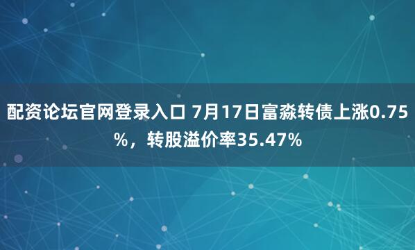 配资论坛官网登录入口 7月17日富淼转债上涨0.75%，转股溢价率35.47%
