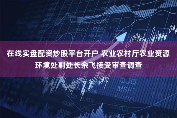 在线实盘配资炒股平台开户 农业农村厅农业资源环境处副处长余飞接受审查调查