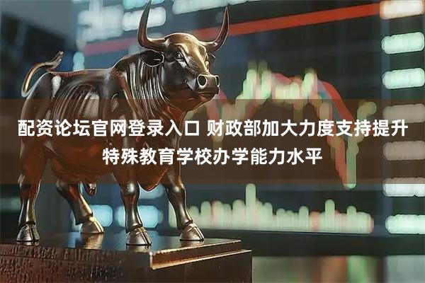 配资论坛官网登录入口 财政部加大力度支持提升特殊教育学校办学能力水平