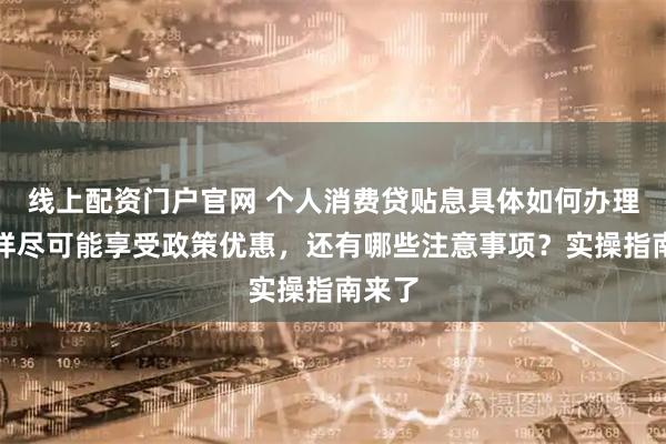 线上配资门户官网 个人消费贷贴息具体如何办理，怎样尽可能享受政策优惠，还有哪些注意事项？实操指南来了